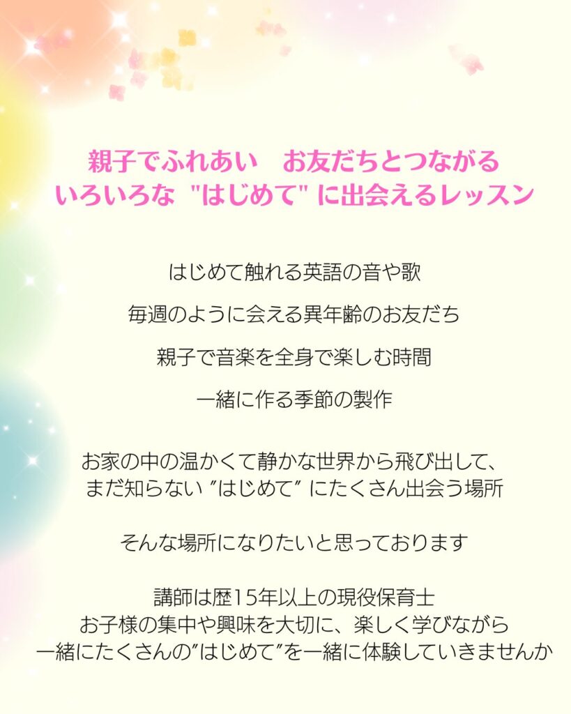 親子でふれあい、お友だちとつながる
いろいろな「はじめて」に出会えるレッスン
初めて触れる英語の音や歌・毎週のように会える異年齢のお友だち・親子で音楽を全身で楽しむ時間・一緒に作る製作・・
まだ知らない「はじめて」にたくさん出会う場所になりたいと思っています。
講師は歴15年以上の現役保育士。
お子様の集中や興味を大切に、楽しく学んでいきませんか？